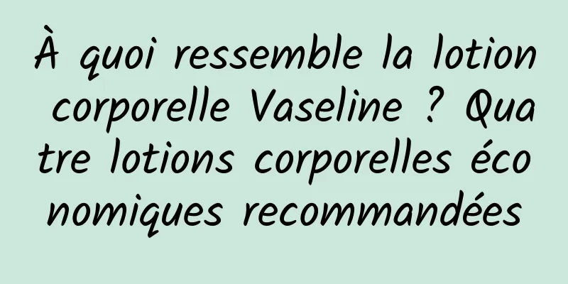 À quoi ressemble la lotion corporelle Vaseline ? Quatre lotions corporelles économiques recommandées