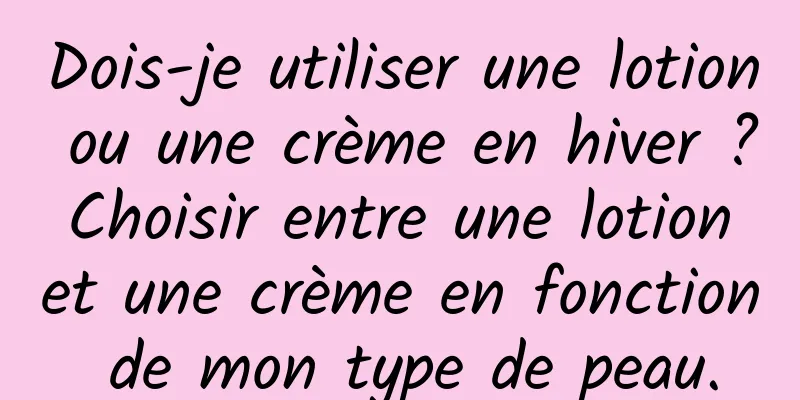 Dois-je utiliser une lotion ou une crème en hiver ? Choisir entre une lotion et une crème en fonction de mon type de peau.