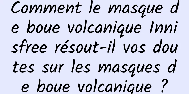 Comment le masque de boue volcanique Innisfree résout-il vos doutes sur les masques de boue volcanique ?