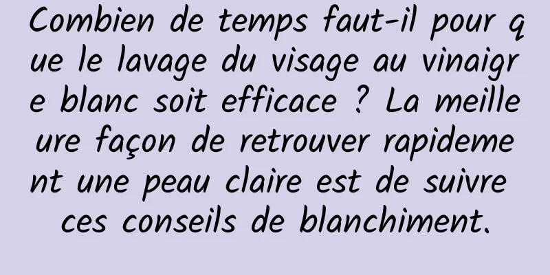 Combien de temps faut-il pour que le lavage du visage au vinaigre blanc soit efficace ? La meilleure façon de retrouver rapidement une peau claire est de suivre ces conseils de blanchiment.