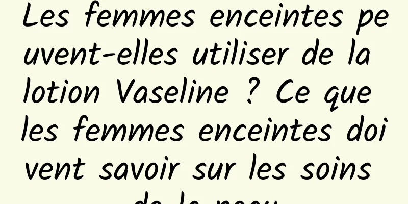Les femmes enceintes peuvent-elles utiliser de la lotion Vaseline ? Ce que les femmes enceintes doivent savoir sur les soins de la peau