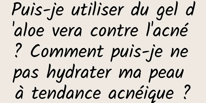 Puis-je utiliser du gel d'aloe vera contre l'acné ? Comment puis-je ne pas hydrater ma peau à tendance acnéique ?