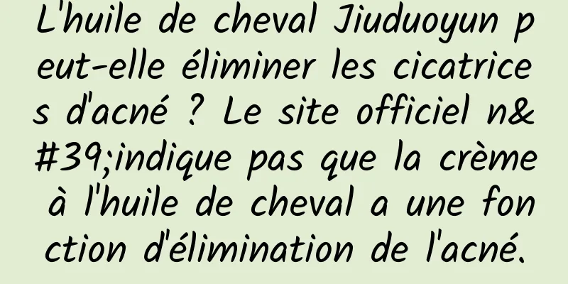 L'huile de cheval Jiuduoyun peut-elle éliminer les cicatrices d'acné ? Le site officiel n'indique pas que la crème à l'huile de cheval a une fonction d'élimination de l'acné.