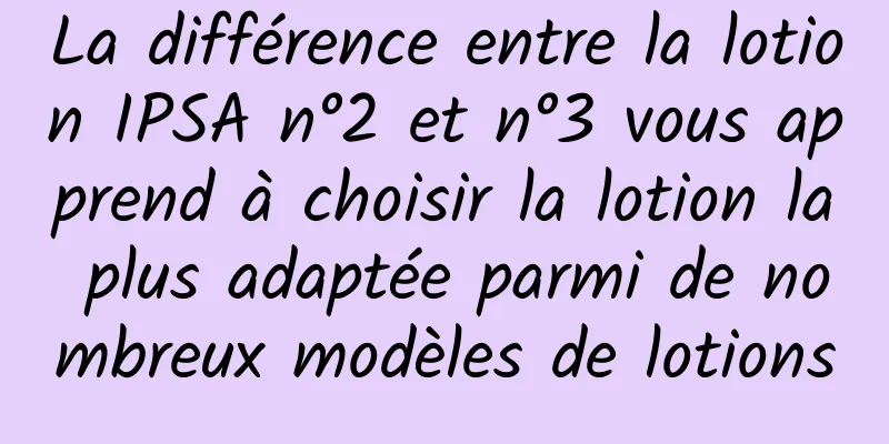 La différence entre la lotion IPSA n°2 et n°3 vous apprend à choisir la lotion la plus adaptée parmi de nombreux modèles de lotions