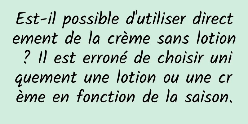 Est-il possible d'utiliser directement de la crème sans lotion ? Il est erroné de choisir uniquement une lotion ou une crème en fonction de la saison.