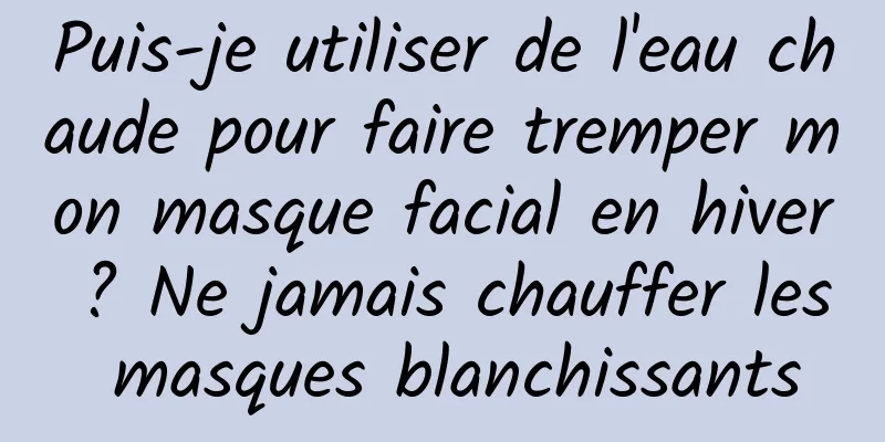 Puis-je utiliser de l'eau chaude pour faire tremper mon masque facial en hiver ? Ne jamais chauffer les masques blanchissants