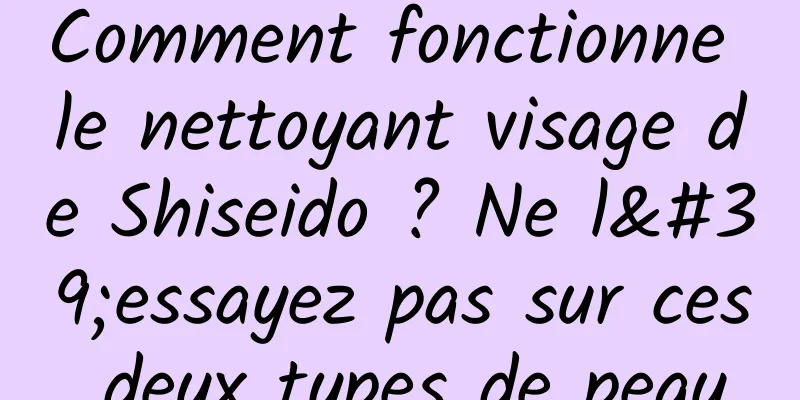 Comment fonctionne le nettoyant visage de Shiseido ? Ne l'essayez pas sur ces deux types de peau
