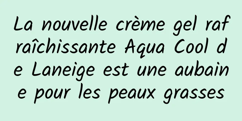 La nouvelle crème gel rafraîchissante Aqua Cool de Laneige est une aubaine pour les peaux grasses