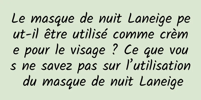 Le masque de nuit Laneige peut-il être utilisé comme crème pour le visage ? Ce que vous ne savez pas sur l’utilisation du masque de nuit Laneige