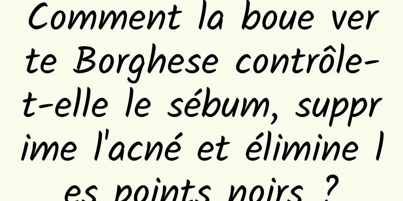 Comment la boue verte Borghese contrôle-t-elle le sébum, supprime l'acné et élimine les points noirs ?