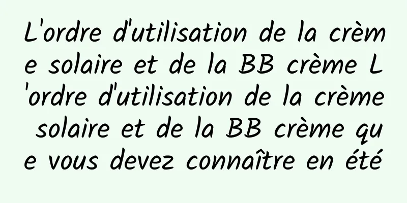 L'ordre d'utilisation de la crème solaire et de la BB crème L'ordre d'utilisation de la crème solaire et de la BB crème que vous devez connaître en été