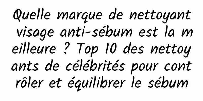 Quelle marque de nettoyant visage anti-sébum est la meilleure ? Top 10 des nettoyants de célébrités pour contrôler et équilibrer le sébum