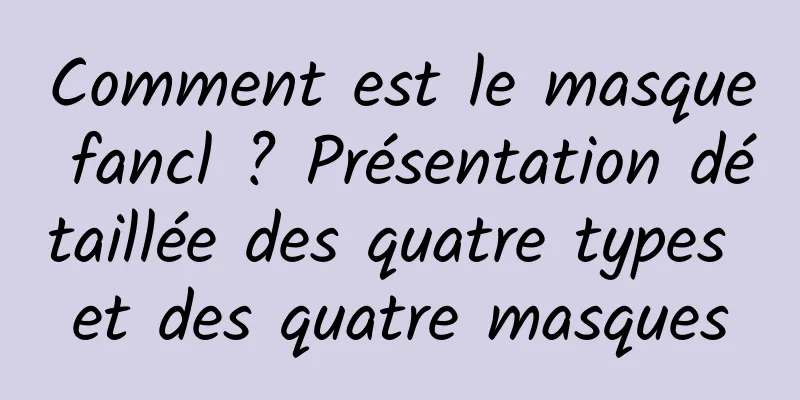Comment est le masque fancl ? Présentation détaillée des quatre types et des quatre masques