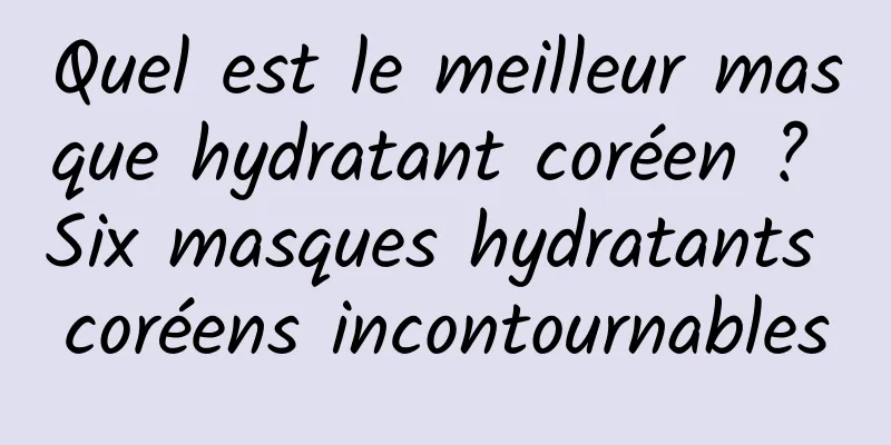 Quel est le meilleur masque hydratant coréen ? Six masques hydratants coréens incontournables