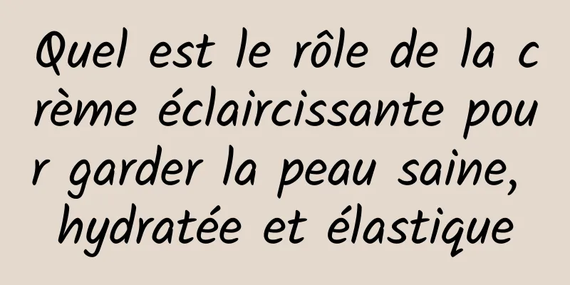 Quel est le rôle de la crème éclaircissante pour garder la peau saine, hydratée et élastique