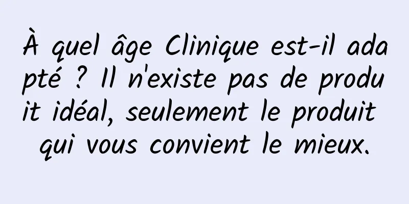 À quel âge Clinique est-il adapté ? Il n'existe pas de produit idéal, seulement le produit qui vous convient le mieux.
