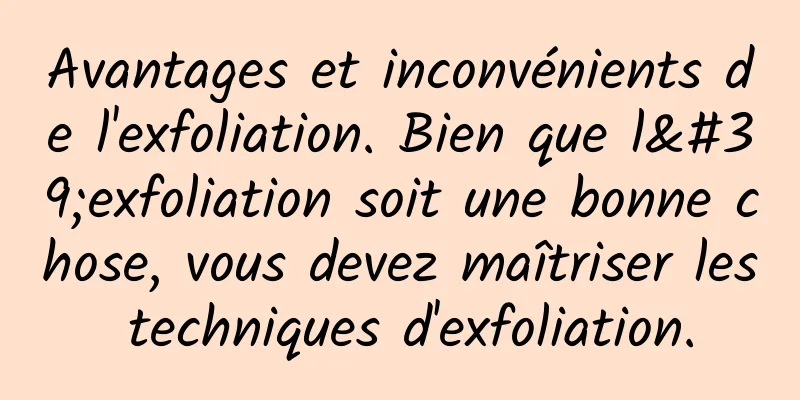 Avantages et inconvénients de l'exfoliation. Bien que l'exfoliation soit une bonne chose, vous devez maîtriser les techniques d'exfoliation.