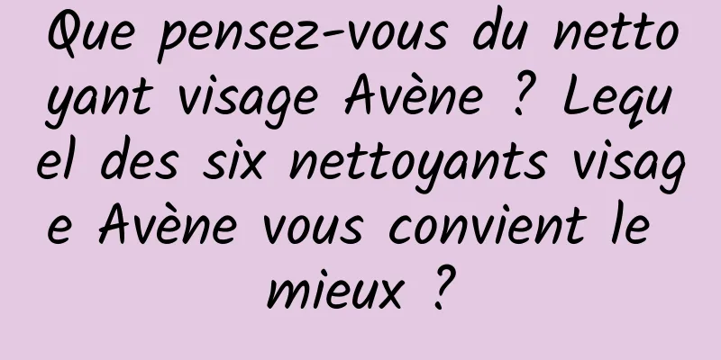Que pensez-vous du nettoyant visage Avène ? Lequel des six nettoyants visage Avène vous convient le mieux ?