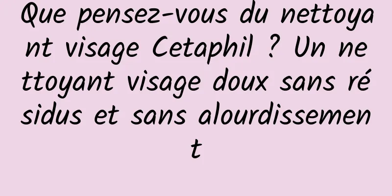 Que pensez-vous du nettoyant visage Cetaphil ? Un nettoyant visage doux sans résidus et sans alourdissement