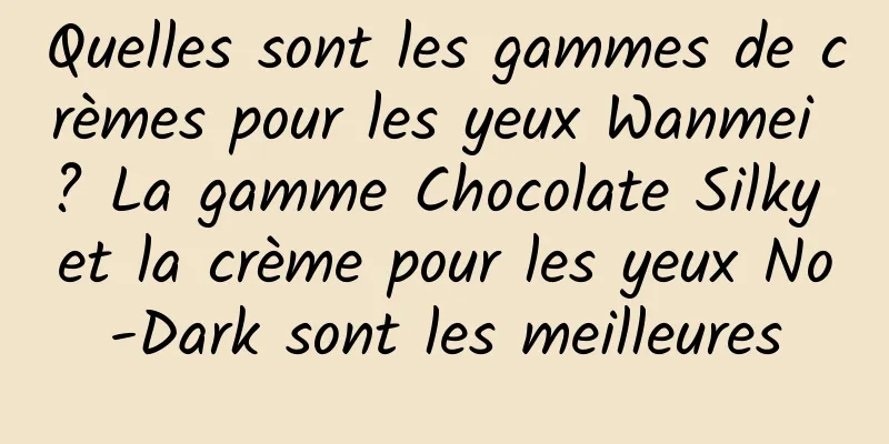 Quelles sont les gammes de crèmes pour les yeux Wanmei ? La gamme Chocolate Silky et la crème pour les yeux No-Dark sont les meilleures