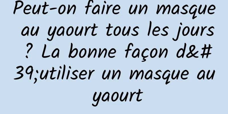 Peut-on faire un masque au yaourt tous les jours ? La bonne façon d'utiliser un masque au yaourt