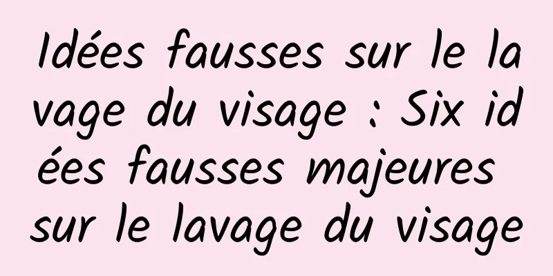 Idées fausses sur le lavage du visage : Six idées fausses majeures sur le lavage du visage