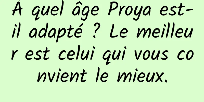 À quel âge Proya est-il adapté ? Le meilleur est celui qui vous convient le mieux.