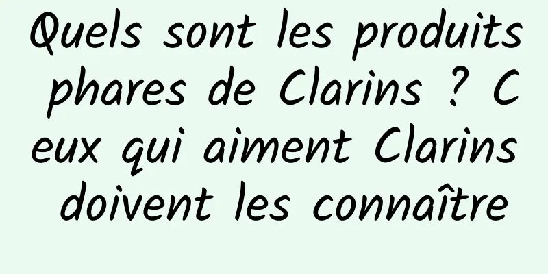 Quels sont les produits phares de Clarins ? Ceux qui aiment Clarins doivent les connaître