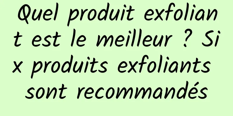 Quel produit exfoliant est le meilleur ? Six produits exfoliants sont recommandés