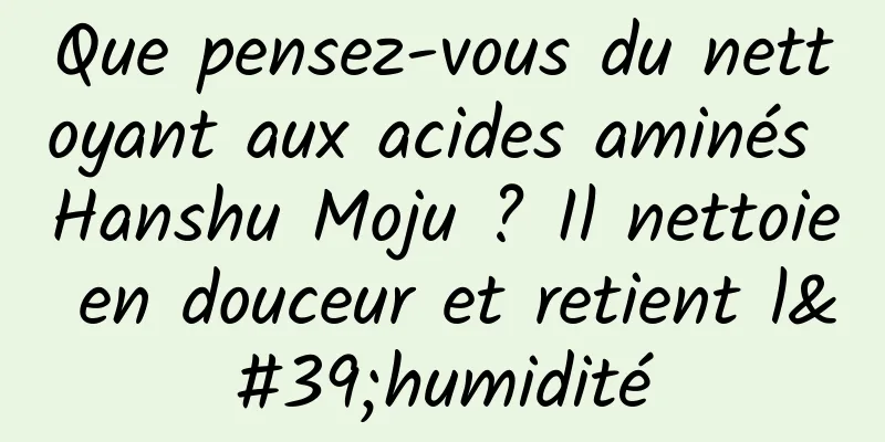 Que pensez-vous du nettoyant aux acides aminés Hanshu Moju ? Il nettoie en douceur et retient l'humidité