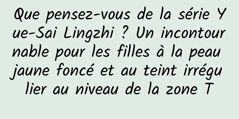 Que pensez-vous de la série Yue-Sai Lingzhi ? Un incontournable pour les filles à la peau jaune foncé et au teint irrégulier au niveau de la zone T