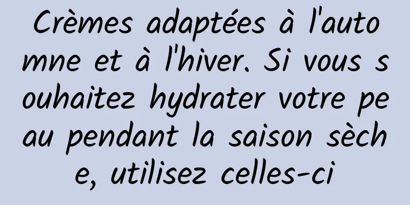 Crèmes adaptées à l'automne et à l'hiver. Si vous souhaitez hydrater votre peau pendant la saison sèche, utilisez celles-ci