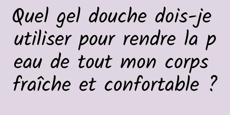 Quel gel douche dois-je utiliser pour rendre la peau de tout mon corps fraîche et confortable ?