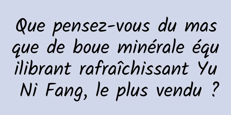 Que pensez-vous du masque de boue minérale équilibrant rafraîchissant Yu Ni Fang, le plus vendu ?