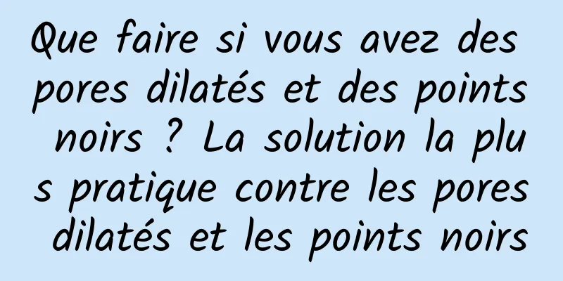Que faire si vous avez des pores dilatés et des points noirs ? La solution la plus pratique contre les pores dilatés et les points noirs
