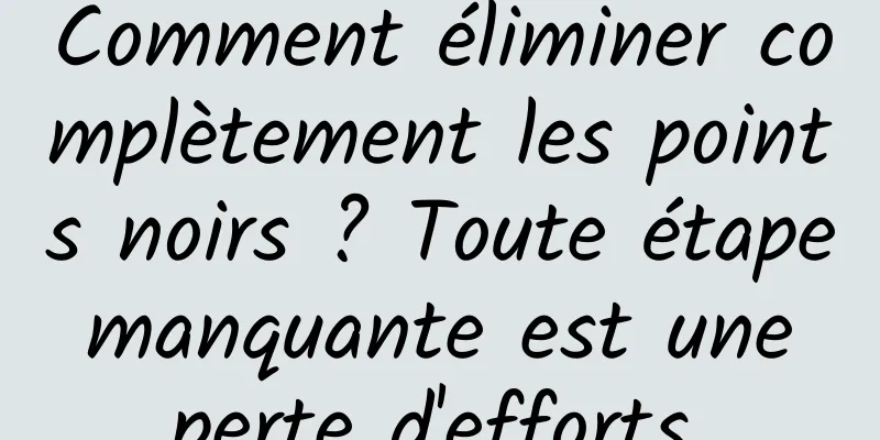 Comment éliminer complètement les points noirs ? Toute étape manquante est une perte d'efforts.