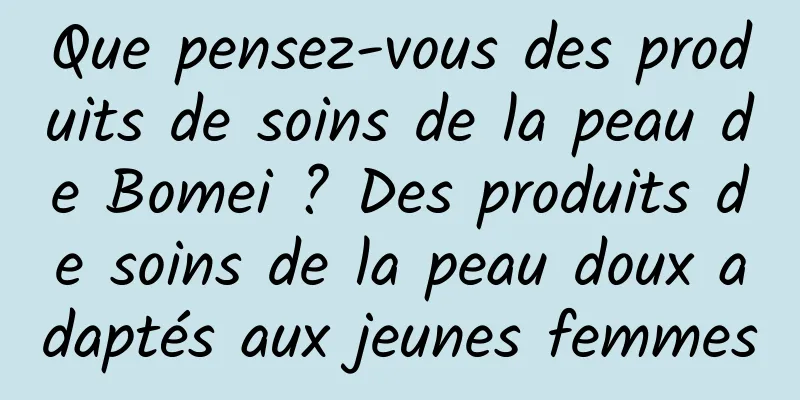 Que pensez-vous des produits de soins de la peau de Bomei ? Des produits de soins de la peau doux adaptés aux jeunes femmes