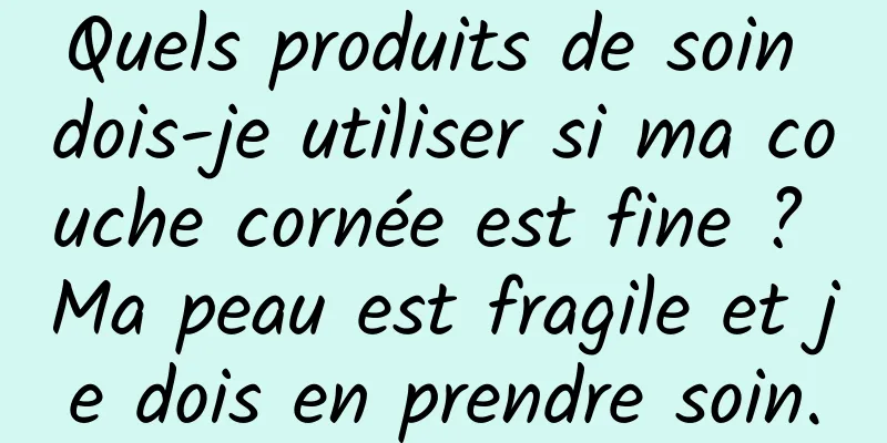 Quels produits de soin dois-je utiliser si ma couche cornée est fine ? Ma peau est fragile et je dois en prendre soin.