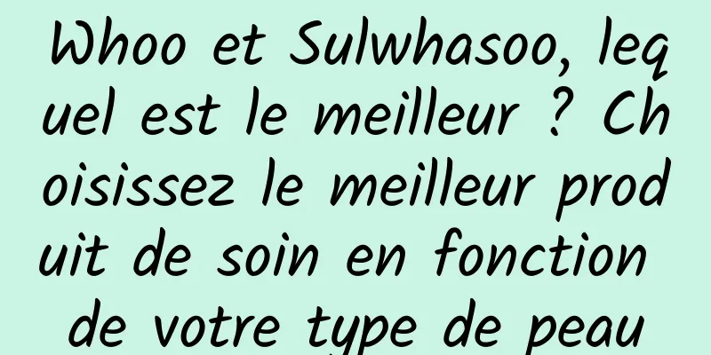 Whoo et Sulwhasoo, lequel est le meilleur ? Choisissez le meilleur produit de soin en fonction de votre type de peau