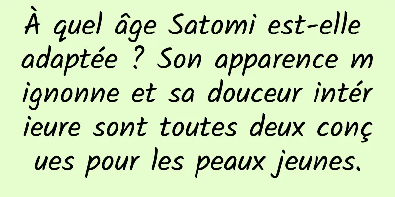 À quel âge Satomi est-elle adaptée ? Son apparence mignonne et sa douceur intérieure sont toutes deux conçues pour les peaux jeunes.
