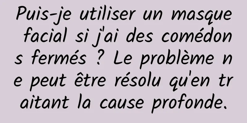 Puis-je utiliser un masque facial si j'ai des comédons fermés ? Le problème ne peut être résolu qu'en traitant la cause profonde.