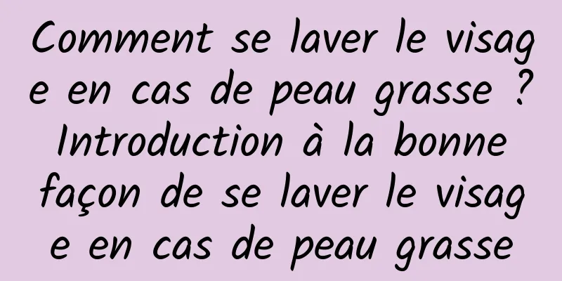 Comment se laver le visage en cas de peau grasse ? Introduction à la bonne façon de se laver le visage en cas de peau grasse