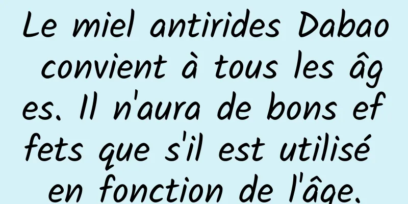 Le miel antirides Dabao convient à tous les âges. Il n'aura de bons effets que s'il est utilisé en fonction de l'âge.