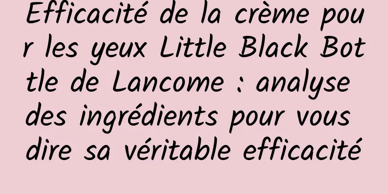Efficacité de la crème pour les yeux Little Black Bottle de Lancome : analyse des ingrédients pour vous dire sa véritable efficacité