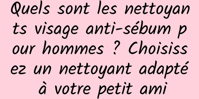 Quels sont les nettoyants visage anti-sébum pour hommes ? Choisissez un nettoyant adapté à votre petit ami