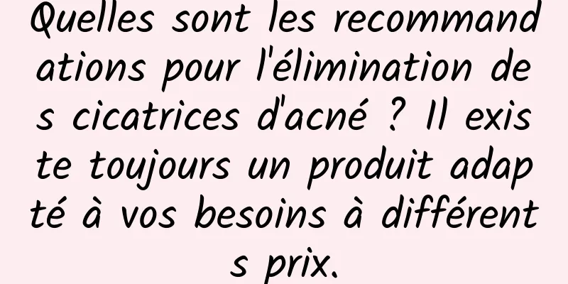 Quelles sont les recommandations pour l'élimination des cicatrices d'acné ? Il existe toujours un produit adapté à vos besoins à différents prix.