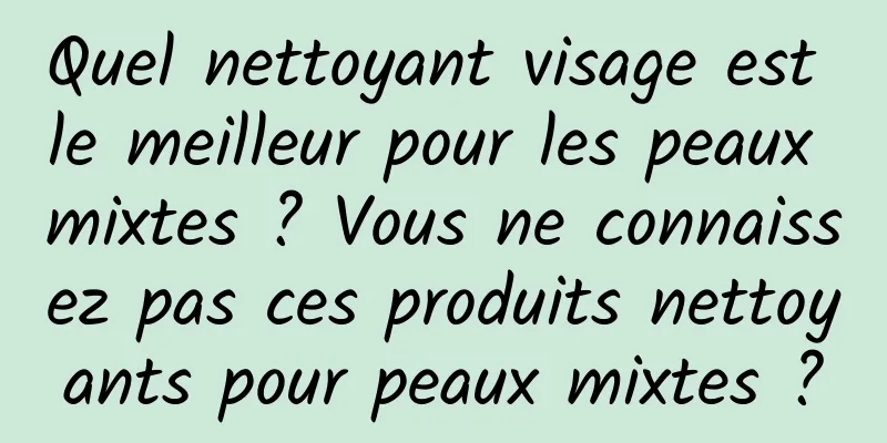 Quel nettoyant visage est le meilleur pour les peaux mixtes ? Vous ne connaissez pas ces produits nettoyants pour peaux mixtes ?