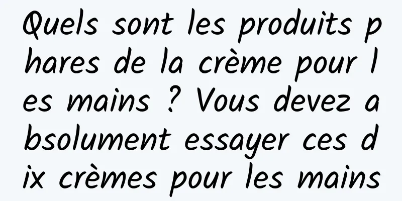 Quels sont les produits phares de la crème pour les mains ? Vous devez absolument essayer ces dix crèmes pour les mains