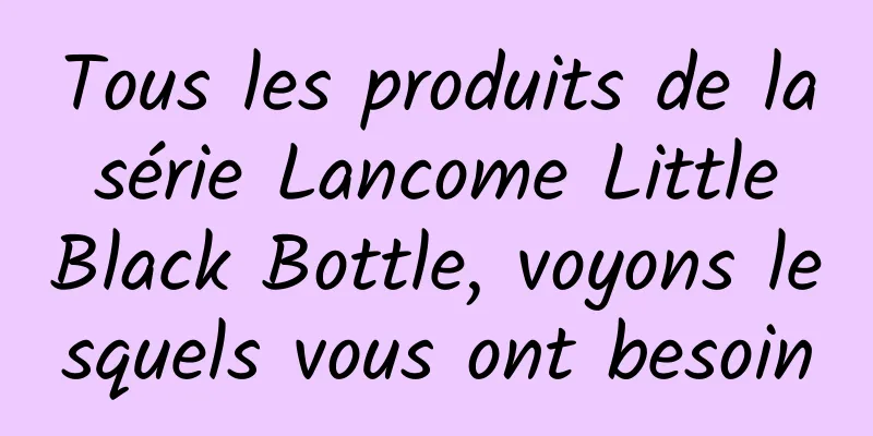 Tous les produits de la série Lancome Little Black Bottle, voyons lesquels vous ont besoin