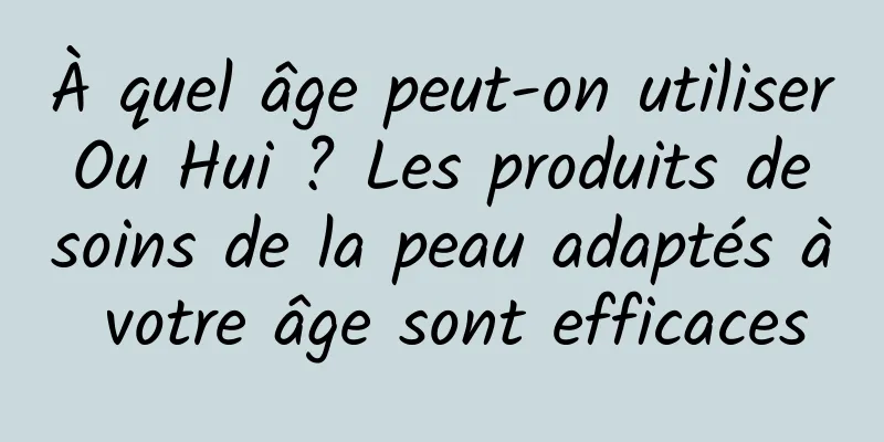 À quel âge peut-on utiliser Ou Hui ? Les produits de soins de la peau adaptés à votre âge sont efficaces